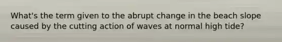 What's the term given to the abrupt change in the beach slope caused by the cutting action of waves at normal high tide?