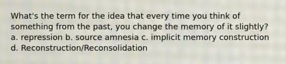 What's the term for the idea that every time you think of something from the past, you change the memory of it slightly? a. repression b. source amnesia c. implicit memory construction d. Reconstruction/Reconsolidation