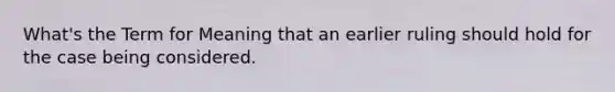 What's the Term for Meaning that an earlier ruling should hold for the case being considered.