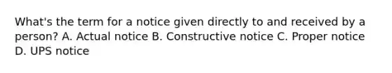 What's the term for a notice given directly to and received by a person? A. Actual notice B. Constructive notice C. Proper notice D. UPS notice