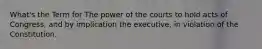 What's the Term for The power of the courts to hold acts of Congress, and by implication the executive, in violation of the Constitution.