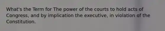 What's the Term for The power of the courts to hold acts of Congress, and by implication the executive, in violation of the Constitution.