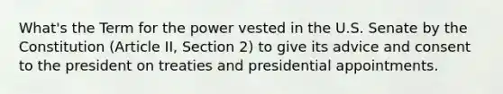 What's the Term for the power vested in the U.S. Senate by the Constitution (Article II, Section 2) to give its advice and consent to the president on treaties and presidential appointments.