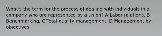 What's the term for the process of dealing with individuals in a company who are represented by a union? A Labor relations. B Benchmarking. C Total quality management. D Management by objectives.