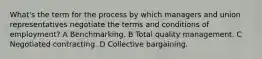 What's the term for the process by which managers and union representatives negotiate the terms and conditions of employment? A Benchmarking. B Total quality management. C Negotiated contracting. D Collective bargaining.