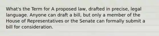 What's the Term for A proposed law, drafted in precise, legal language. Anyone can draft a bill, but only a member of the House of Representatives or the Senate can formally submit a bill for consideration.