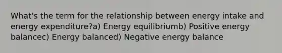 What's the term for the relationship between energy intake and energy expenditure?a) Energy equilibriumb) Positive energy balancec) Energy balanced) Negative energy balance