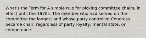 What's the Term for A simple rule for picking committee chairs, in effect until the 1970s. The member who had served on the committee the longest and whose party controlled Congress became chair, regardless of party loyalty, mental state, or competence.