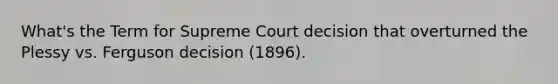 What's the Term for Supreme Court decision that overturned the Plessy vs. Ferguson decision (1896).