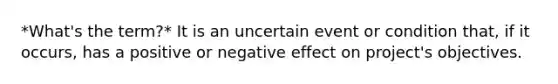 *What's the term?* It is an uncertain event or condition that, if it occurs, has a positive or negative effect on project's objectives.