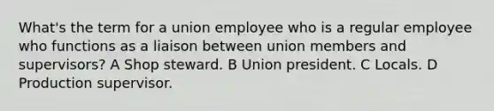 What's the term for a union employee who is a regular employee who functions as a liaison between union members and supervisors? A Shop steward. B Union president. C Locals. D Production supervisor.