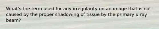 What's the term used for any irregularity on an image that is not caused by the proper shadowing of tissue by the primary x-ray beam?