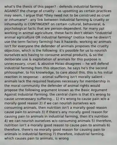 what's the thesis of this paper? - defends industrial farming AGAINST the charge of cruelty - as upsetting as certain practices may seem, I argue that *they need not to be construed as cruel or inhumane* - any link between industrial farming & cruelty or inhumanity is CONTINGENT on certain cultural, behavioral, & psychological facts that are person-dependent. for many ppl working in animal agriculture, these facts don't obtain *industrial animal agriculture OR industrial farming* (notice how he doesn't use the term factory farming) has it hazards; working w/ animals isn't for everyone the defender of animals proposes the cruelty objection, which is the following: it's possible for us to nourish ourselves w/o having to consume animal products, & so the deliberate use & exploitation of animals for this purpose is unnecessary, cruel, & abusive Hsiao disagrees -- he will defend industrial farming from this objection. he says he's the second philosopher, to his knowledge, to care about this. this is his initial reaction in response: - animal suffering isn't morally salient - animals lack the required features necessary for membership in the moral community the defender of animal rights would propose the following argument known as the Basic Argument Against Industrial Farming. the central claim is that it's wrong to cause unnecessary suffering... 1) it's wrong to cause pain w/o a morally good reason 2) if we can nourish ourselves w/o consuming animals, then nutrition isn't a morally good reason cause pain to animals 3) if there's any morally good reason for causing pain to animals in industrial farming, then it's nutrition 4) we can nourish ourselves w/o consuming animals 5) therefore, nutrition isn't a morally good reason to cause pain to animals 6) therefore, there's no morally good reason for causing pain to animals in industrial farming 7) therefore, industrial farming, which causes pain to animals, is wrong