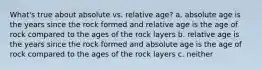 What's true about absolute vs. relative age? a. absolute age is the years since the rock formed and relative age is the age of rock compared to the ages of the rock layers b. relative age is the years since the rock formed and absolute age is the age of rock compared to the ages of the rock layers c. neither