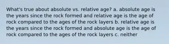 What's true about absolute vs. relative age? a. absolute age is the years since the rock formed and relative age is the age of rock compared to the ages of the rock layers b. relative age is the years since the rock formed and absolute age is the age of rock compared to the ages of the rock layers c. neither