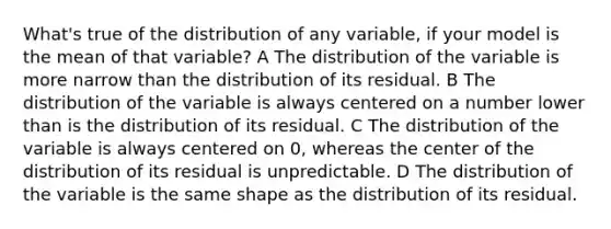 What's true of the distribution of any variable, if your model is the mean of that variable? A The distribution of the variable is more narrow than the distribution of its residual. B The distribution of the variable is always centered on a number lower than is the distribution of its residual. C The distribution of the variable is always centered on 0, whereas the center of the distribution of its residual is unpredictable. D The distribution of the variable is the same shape as the distribution of its residual.