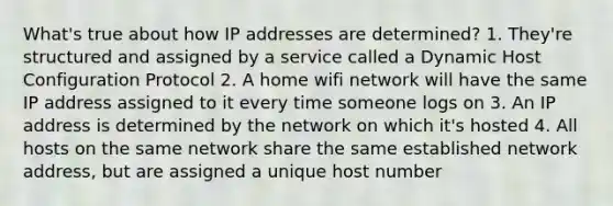 What's true about how IP addresses are determined? 1. They're structured and assigned by a service called a Dynamic Host Configuration Protocol 2. A home wifi network will have the same IP address assigned to it every time someone logs on 3. An IP address is determined by the network on which it's hosted 4. All hosts on the same network share the same established network address, but are assigned a unique host number