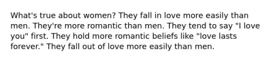 What's true about women? They fall in love more easily than men. They're more romantic than men. They tend to say "I love you" first. They hold more romantic beliefs like "love lasts forever." They fall out of love more easily than men.