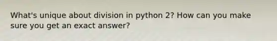 What's unique about division in python 2? How can you make sure you get an exact answer?