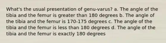 What's the usual presentation of genu-varus? a. The angle of the tibia and the femur is greater than 180 degrees b. The angle of the tibia and the femur is 170-175 degrees c. The angle of the tibia and the femur is less than 180 degrees d. The angle of the tibia and the femur is exactly 180 degrees