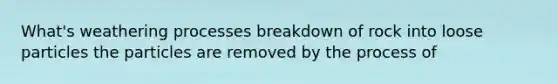 What's weathering processes breakdown of rock into loose particles the particles are removed by the process of