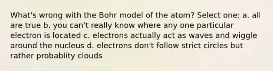 What's wrong with the Bohr model of the atom? Select one: a. all are true b. you can't really know where any one particular electron is located c. electrons actually act as waves and wiggle around the nucleus d. electrons don't follow strict circles but rather probablity clouds