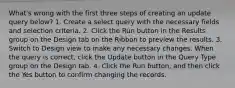 What's wrong with the first three steps of creating an update query below? 1. Create a select query with the necessary fields and selection criteria. 2. Click the Run button in the Results group on the Design tab on the Ribbon to preview the results. 3. Switch to Design view to make any necessary changes. When the query is correct, click the Update button in the Query Type group on the Design tab. 4. Click the Run button, and then click the Yes button to confirm changing the records.