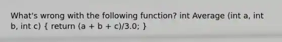 What's wrong with the following function? int Average (int a, int b, int c) ( return (a + b + c)/3.0; )