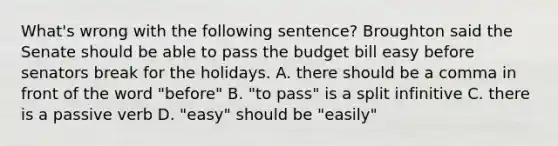 What's wrong with the following sentence? Broughton said the Senate should be able to pass the budget bill easy before senators break for the holidays. A. there should be a comma in front of the word "before" B. "to pass" is a split infinitive C. there is a passive verb D. "easy" should be "easily"