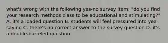 what's wrong with the following yes-no survey item: "do you find your research methods class to be educational and stimulating?" A. it's a loaded question B. students will feel pressured into yea-saying C. there's no correct answer to the survey question D. it's a double-barreled question