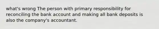 what's wrong The person with primary responsibility for reconciling the bank account and making all bank deposits is also the company's accountant.