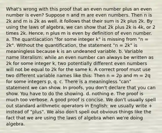 What's wrong with this proof that an even number plus an even number is even? Suppose n and m are even numbers. Then n is 2k and m is 2k as well. It follows that their sum is 2k plus 2k. By using the laws of algebra, we can show that 2k plus 2k is 4k, or 2 times 2k. Hence, n plus m is even by definition of even number. a. The quantiacation "for some integer k" is missing from "n = 2k". Without the quantification, the statement "n = 2k" is meaningless because k is an undeaned variable. b. Variable name literalism: while an even number can always be written as 2k for some integer k, two potentially different even numbers will not be equal to 2k for the same k. A correct proof must use two different variable names like this: Then n = 2p and m = 2q for some integers p, q. c. There is a meaningless "can" statement we can show. In proofs, you don't declare that you can show. You have to do the showing. d. nothing e. The proof is much too verbose. A good proof is concise. We don't usually spell out standard arithmetic operators in English: we usually write + instead of "plus". We also don't spell out obvious things like the fact that we are using the laws of algebra when we're doing algebra.