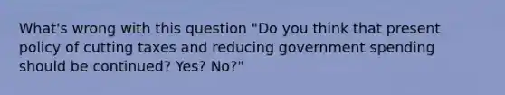 What's wrong with this question "Do you think that present policy of cutting taxes and reducing government spending should be continued? Yes? No?"