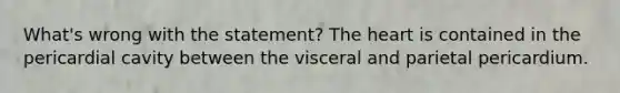 What's wrong with the statement? The heart is contained in the pericardial cavity between the visceral and parietal pericardium.