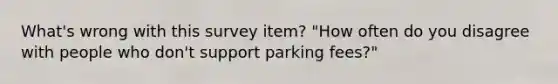 What's wrong with this survey item? "How often do you disagree with people who don't support parking fees?"