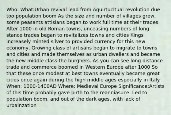 Who: What:Urban revival lead from Aguirtucltual revolution due too population boom As the size and number of villages grew, some peasants attisians began to work full time at their trades. After 1000 in old Roman towns, unceasing numbers of long stance trades began to revitalizes towns and cities Kings increasely minted silver to provided currency for this new economy, Growing class of artisans began to migrate to towns and cities and made themselves as urban dwellers and became the new middle class the burghers. As you can see long distance trade and commerce boomed in Western Europe after 1000 So that these once modest at best towns eventually became great cities once again during the high middle ages especially in Italy. When: 1000-1400AD Where: Medieval Europe Significance:Artists of this time probably gave birth to the reanniasuce. Led to population boom, and out of the dark ages, with lack of urbainzation