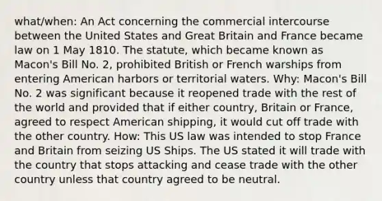 what/when: An Act concerning the commercial intercourse between the United States and Great Britain and France became law on 1 May 1810. The statute, which became known as Macon's Bill No. 2, prohibited British or French warships from entering American harbors or territorial waters. Why: Macon's Bill No. 2 was significant because it reopened trade with the rest of the world and provided that if either country, Britain or France, agreed to respect American shipping, it would cut off trade with the other country. How: This US law was intended to stop France and Britain from seizing US Ships. The US stated it will trade with the country that stops attacking and cease trade with the other country unless that country agreed to be neutral.