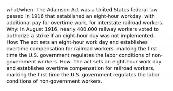 what/when: The Adamson Act was a United States federal law passed in 1916 that established an eight-hour workday, with additional pay for overtime work, for interstate railroad workers. Why: In August 1916, nearly 400,000 railway workers voted to authorize a strike if an eight-hour day was not implemented. How: The act sets an eight-hour work day and establishes overtime compensation for railroad workers, marking the first time the U.S. government regulates the labor conditions of non-government workers. How: The act sets an eight-hour work day and establishes overtime compensation for railroad workers, marking the first time the U.S. government regulates the labor conditions of non-government workers.