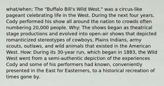 what/when: The "Buffalo Bill's Wild West," was a circus-like pageant celebrating life in the West. During the next four years, Cody performed his show all around the nation to crowds often numbering 20,000 people. Why: The shows began as theatrical stage productions and evolved into open-air shows that depicted romanticized stereotypes of cowboys, Plains Indians, army scouts, outlaws, and wild animals that existed in the American West. How: During its 30-year run, which began in 1883, the Wild West went from a semi-authentic depiction of the experiences Cody and some of his performers had known, conveniently presented in the East for Easterners, to a historical recreation of times gone by.