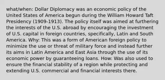 what/when: Dollar Diplomacy was an economic policy of the United States of America begun during the William Howard Taft Presidency (1909-1913). The policy itself was aimed at furthering the interests of the U.S. abroad by encouraging the investment of U.S. capital in foreign countries, specifically, Latin and South America. Why: This was a form of American foreign policy to minimize the use or threat of military force and instead further its aims in Latin America and East Asia through the use of its economic power by guaranteeing loans. How: Was also used to ensure the financial stability of a region while protecting and extending U.S. commercial and financial interests there.