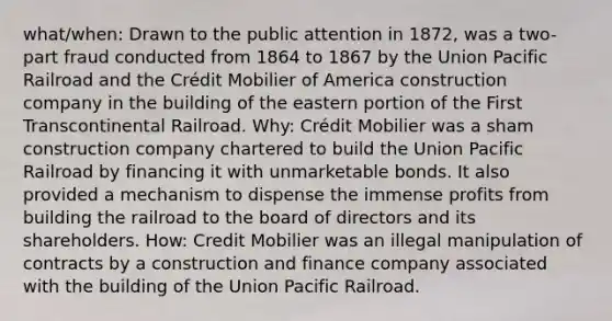 what/when: Drawn to the public attention in 1872, was a two-part fraud conducted from 1864 to 1867 by the Union Pacific Railroad and the Crédit Mobilier of America construction company in the building of the eastern portion of the First Transcontinental Railroad. Why: Crédit Mobilier was a sham construction company chartered to build the Union Pacific Railroad by financing it with unmarketable bonds. It also provided a mechanism to dispense the immense profits from building the railroad to the board of directors and its shareholders. How: Credit Mobilier was an illegal manipulation of contracts by a construction and finance company associated with the building of the Union Pacific Railroad.