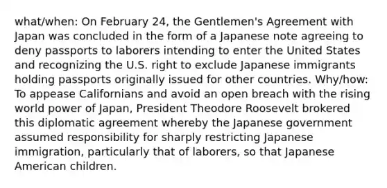 what/when: On February 24, the Gentlemen's Agreement with Japan was concluded in the form of a Japanese note agreeing to deny passports to laborers intending to enter the United States and recognizing the U.S. right to exclude Japanese immigrants holding passports originally issued for other countries. Why/how: To appease Californians and avoid an open breach with the rising world power of Japan, President Theodore Roosevelt brokered this diplomatic agreement whereby the Japanese government assumed responsibility for sharply restricting Japanese immigration, particularly that of laborers, so that Japanese American children.