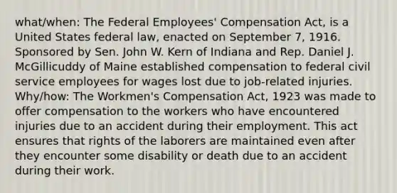 what/when: The Federal Employees' Compensation Act, is a United States federal law, enacted on September 7, 1916. Sponsored by Sen. John W. Kern of Indiana and Rep. Daniel J. McGillicuddy of Maine established compensation to federal civil service employees for wages lost due to job-related injuries. Why/how: The Workmen's Compensation Act, 1923 was made to offer compensation to the workers who have encountered injuries due to an accident during their employment. This act ensures that rights of the laborers are maintained even after they encounter some disability or death due to an accident during their work.