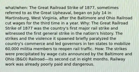 what/when: The Great Railroad Strike of 1877, sometimes referred to as the Great Upheaval, began on July 14 in Martinsburg, West Virginia, after the Baltimore and Ohio Railroad cut wages for the third time in a year. Why: The Great Railroad Strike of 1877 was the country's first major rail strike and witnessed the first general strike in the nation's history. The strikes and the violence it spawned briefly paralyzed the country's commerce and led governors in ten states to mobilize 60,000 militia members to reopen rail traffic. How: The strikes were precipitated by wage cuts announced by the Baltimore and Ohio (B&O) Railroad—its second cut in eight months. Railway work was already poorly paid and dangerous.