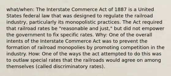 what/when: The Interstate Commerce Act of 1887 is a United States federal law that was designed to regulate the railroad industry, particularly its monopolistic practices. The Act required that railroad rates be "reasonable and just," but did not empower the government to fix specific rates. Why: One of the overall intents of the Interstate Commerce Act was to prevent the formation of railroad monopolies by promoting competition in the industry. How: One of the ways the act attempted to do this was to outlaw special rates that the railroads would agree on among themselves (called discriminatory rates).