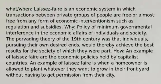 what/when: Laissez-faire is an economic system in which transactions between private groups of people are free or almost free from any form of economic interventionism such as regulation and subsidies. Why: Policy of minimum governmental interference in the economic affairs of individuals and society. The pervading theory of the 19th century was that individuals, pursuing their own desired ends, would thereby achieve the best results for the society of which they were part. How: An example of laissez faire are the economic policies held by capitalist countries. An example of laissez faire is when a homeowner is allowed to plant whatever they want to grow in their front yard without having to get permission from their city.