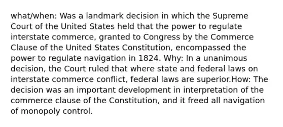 what/when: Was a landmark decision in which the Supreme Court of the United States held that the power to regulate interstate commerce, granted to Congress by the Commerce Clause of the United States Constitution, encompassed the power to regulate navigation in 1824. Why: In a unanimous decision, the Court ruled that where state and federal laws on interstate commerce conflict, federal laws are superior.How: The decision was an important development in interpretation of the commerce clause of the Constitution, and it freed all navigation of monopoly control.