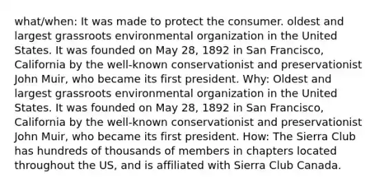 what/when: It was made to protect the consumer. oldest and largest grassroots environmental organization in the United States. It was founded on May 28, 1892 in San Francisco, California by the well-known conservationist and preservationist John Muir, who became its first president. Why: Oldest and largest grassroots environmental organization in the United States. It was founded on May 28, 1892 in San Francisco, California by the well-known conservationist and preservationist John Muir, who became its first president. How: The Sierra Club has hundreds of thousands of members in chapters located throughout the US, and is affiliated with Sierra Club Canada.