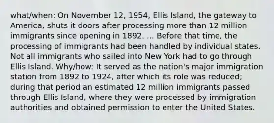 what/when: On November 12, 1954, Ellis Island, the gateway to America, shuts it doors after processing more than 12 million immigrants since opening in 1892. ... Before that time, the processing of immigrants had been handled by individual states. Not all immigrants who sailed into New York had to go through Ellis Island. Why/how: It served as the nation's major immigration station from 1892 to 1924, after which its role was reduced; during that period an estimated 12 million immigrants passed through Ellis Island, where they were processed by immigration authorities and obtained permission to enter the United States.