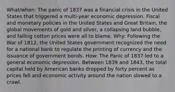 What/when: The panic of 1837 was a financial crisis in the United States that triggered a multi-year economic depression. Fiscal and monetary policies in the United States and Great Britain, the global movements of gold and silver, a collapsing land bubble, and falling cotton prices were all to blame. Why: Following the War of 1812, the United States government recognized the need for a national bank to regulate the printing of currency and the issuance of government bonds. How: The Panic of 1837 led to a general economic depression. Between 1839 and 1843, the total capital held by American banks dropped by forty percent as prices fell and economic activity around the nation slowed to a crawl.